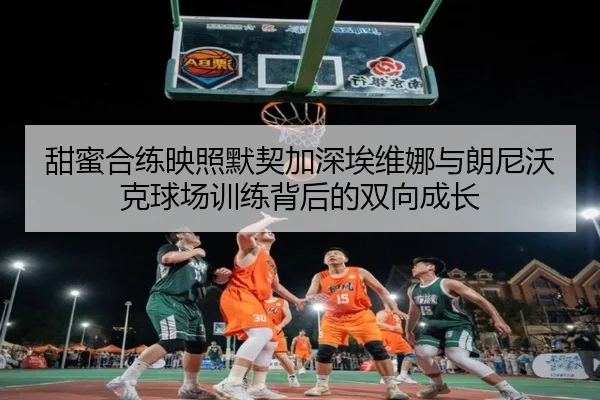 甜蜜合练映照默契加深埃维娜与朗尼沃克球场训练背后的双向成长